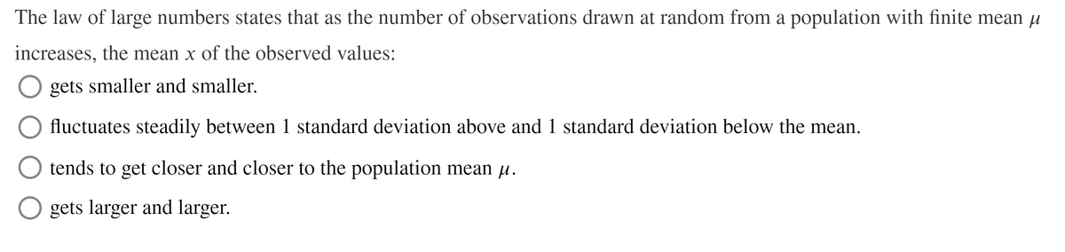 The law of large numbers states that as the number of observations drawn at random from a population with finite mean u
increases, the mean x of the observed values:
O gets smaller and smaller.
fluctuates steadily between 1 standard deviation above and 1 standard deviation below the mean.
O tends to get closer and closer to the population mean µ.
gets larger and larger.
