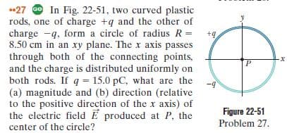 •27 Go In Fig. 22-51, two curved plastic
rods, one of charge +q and the other of
+4
charge -q, form a circle of radius R =
8.50 cm in an xy plane. The x axis passes
through both of the connecting points,
and the charge is distributed uniformly on
both rods. If q = 15.0 pC, what are the
(a) magnitude and (b) direction (relative
to the positive direction of the x axis) of
the electric field E produced at P, the
-9
Figure 22-51
Problem 27.
center of the circle?
