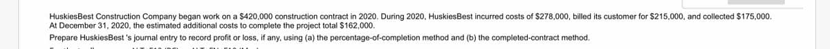 HuskiesBest Construction Company began work on a $420,000 construction contract in 2020. During 2020, HuskiesBest incurred costs of $278,000, billed its customer for $215,000, and collected $175,000.
At December 31, 2020, the estimated additional costs to complete the project total $162,000.
Prepare HuskiesBest 's journal entry to record profit or loss, if any, using (a) the percentage-of-completion method and (b) the completed-contract method.
