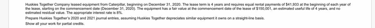 Huskies Together Company leased equipment from Caterpillar, beginning on December 31, 2020. The lease term is 4 years and requires equal rental payments of $41,933 at the beginning of each year of
the lease, starting on the commencement date (December 31, 2020). The equipment has a fair value at the commencement date of the lease of $150,001, an estimated useful life of 4 years, and no
estimated residual value. The appropriate interest rate is 8%.
Prepare Huskies Together's 2020 and 2021 journal entries, assuming Huskies Together depreciates similar equipment it owns on a straight-line basis.
Show all your work for partial credits.
