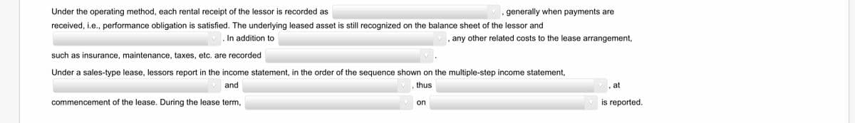 Under the operating method, each rental receipt of the lessor is recorded as
generally when payments are
received, i.e., performance obligation is satisfied. The underlying leased asset is still recognized on the balance sheet of the lessor and
In addition to
, any other related costs to the lease arrangement,
such as insurance, maintenance, taxes, etc. are recorded
Under a sales-type lease, lessors report in the income statement, in the order of the sequence shown on the multiple-step income statement,
and
thus
at
commencement of the lease. During the lease term,
is reported.
on
