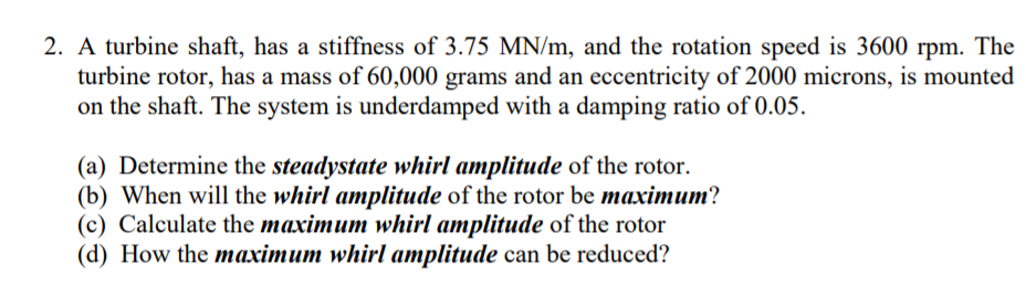 2. A turbine shaft, has a stiffness of 3.75 MN/m, and the rotation speed is 3600 rpm. The
turbine rotor, has a mass of 60,000 grams and an eccentricity of 2000 microns, is mounted
on the shaft. The system is underdamped with a damping ratio of 0.05.
(a) Determine the steadystate whirl amplitude of the rotor.
(b) When will the whirl amplitude of the rotor be maximum?
(c) Calculate the maximum whirl amplitude of the rotor
(d) How the maximum whirl amplitude can be reduced?
