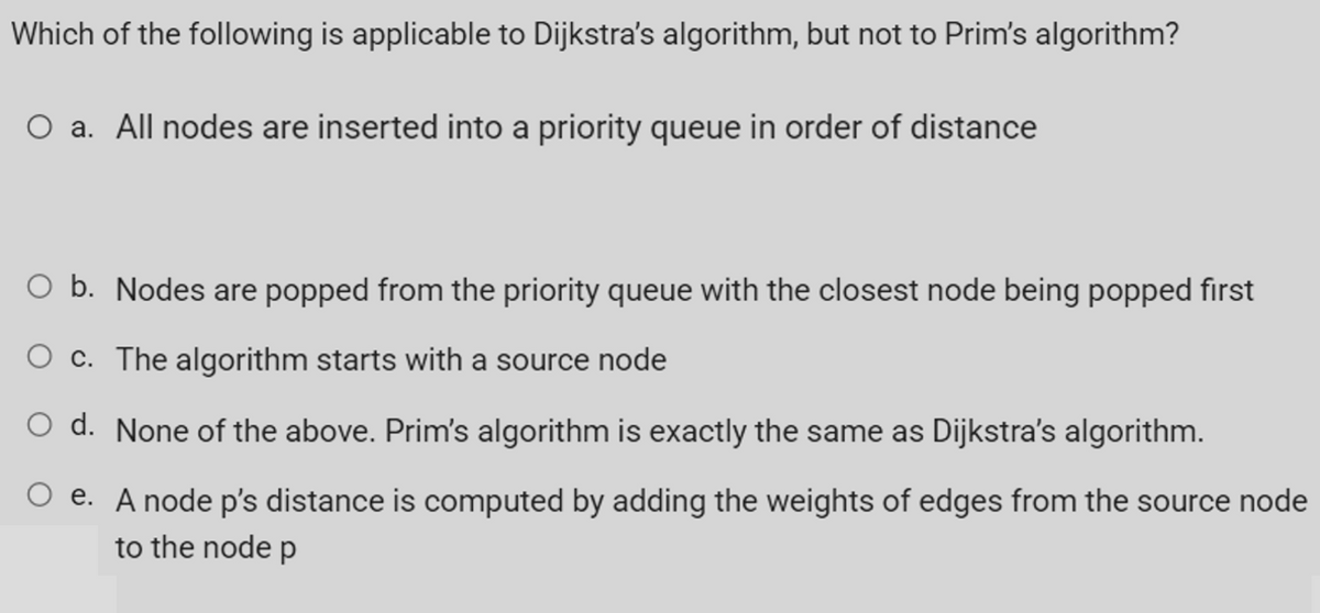 Which of the following is applicable to Dijkstra's algorithm, but not to Prim's algorithm?
a. All nodes are inserted into a priority queue in order of distance
O b. Nodes are popped from the priority queue with the closest node being popped first
c. The algorithm starts with a source node
O d. None of the above. Prim's algorithm is exactly the same as Dijkstra's algorithm.
e. A node p's distance is computed by adding the weights of edges from the source node
to the node p
