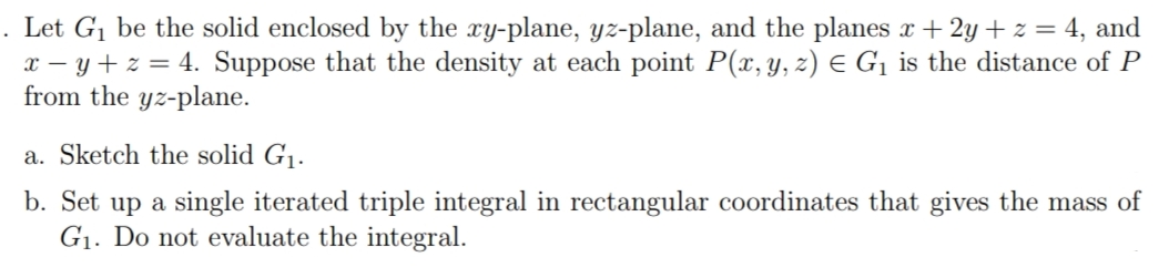 . Let G1 be the solid enclosed by the xy-plane, yz-plane, and the planes x + 2y + z = 4, and
x – y + z = 4. Suppose that the density at each point P(x, y, z) E G¡ is the distance of P
from the yz-plane.
a. Sketch the solid G1.
b. Set up a single iterated triple integral in rectangular coordinates that gives the mass of
G1. Do not evaluate the integral.
