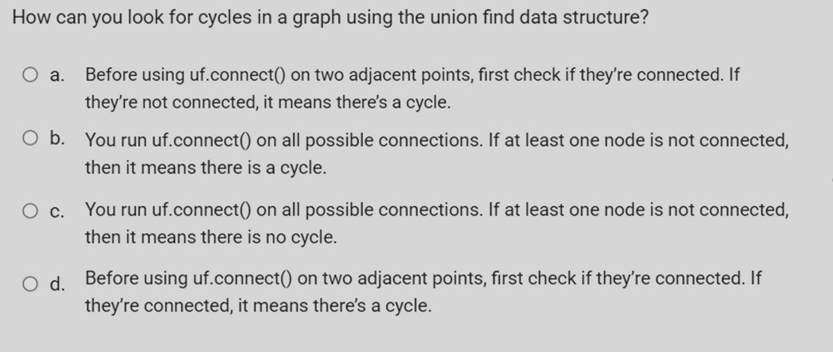 How can you look for cycles in a graph using the union find data structure?
a.
Before using uf.connect() on two adjacent points, first check if they're connected. If
they're not connected, it means there's a cycle.
O b. You run uf.connect() on all possible connections. If at least one node is not connected,
then it means there is a cycle.
You run uf.connect() on all possible connections. If at least one node is not connected,
Ос.
then it means there is no cycle.
O d. Before using uf.connect() on two adjacent points, first check if they're connected. If
they're connected, it means there's a cycle.
