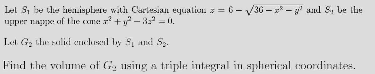 Let S1 be the hemisphere with Cartesian equation z =
6 – V36 – x² – y? and S2 be the
upper nappe of the cone x2 + y² – 3z2 = 0.
Let G2 the solid enclosed by Sı and S2.
Find the volume of G2 using a triple integral in spherical coordinates.
