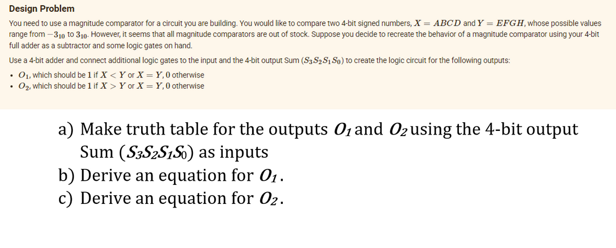 Design Problem
You need to use a magnitude comparator for a circuit you are building. You would like to compare two 4-bit signed numbers, X = ABCD and Y = EFGH, whose possible values
range from –310 to 310. However, it seems that all magnitude comparators are out of stock. Suppose you decide to recreate the behavior of a magnitude comparator using your 4-bit
full adder as a subtractor and some logic gates on hand.
Use a 4-bit adder and connect additional logic gates to the input and the 4-bit output Sum (S3 S2 S1 So) to create the logic circuit for the following outputs:
• 01, which should be 1 if X <Y or X = Y,0 otherwise
• 02, which should be 1 if X > Y or X = Y,0 otherwise
a) Make truth table for the outputs 01 and Ozusing the 4-bit output
Sum (S3S2S1S0) as inputs
b) Derive an equation for O.
c) Derive an equation for O2.
