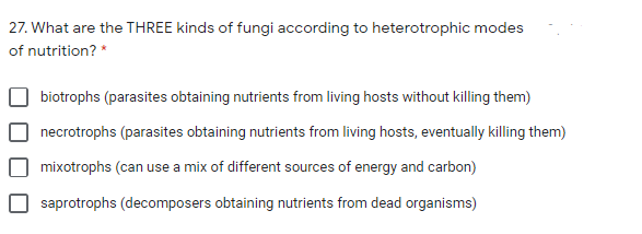 27. What are the THREE kinds of fungi according to heterotrophic modes
of nutrition? *
biotrophs (parasites obtaining nutrients from living hosts without killing them)
necrotrophs (parasites obtaining nutrients from living hosts, eventually killing them)
mixotrophs (can use a mix of different sources of energy and carbon)
saprotrophs (decomposers obtaining nutrients from dead organisms)
