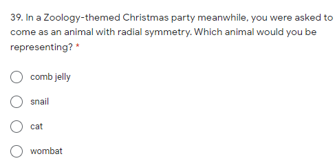 39. In a Zoology-themed Christmas party meanwhile, you were asked to
come as an animal with radial symmetry. Which animal would you be
representing? *
comb jelly
snail
cat
wombat
