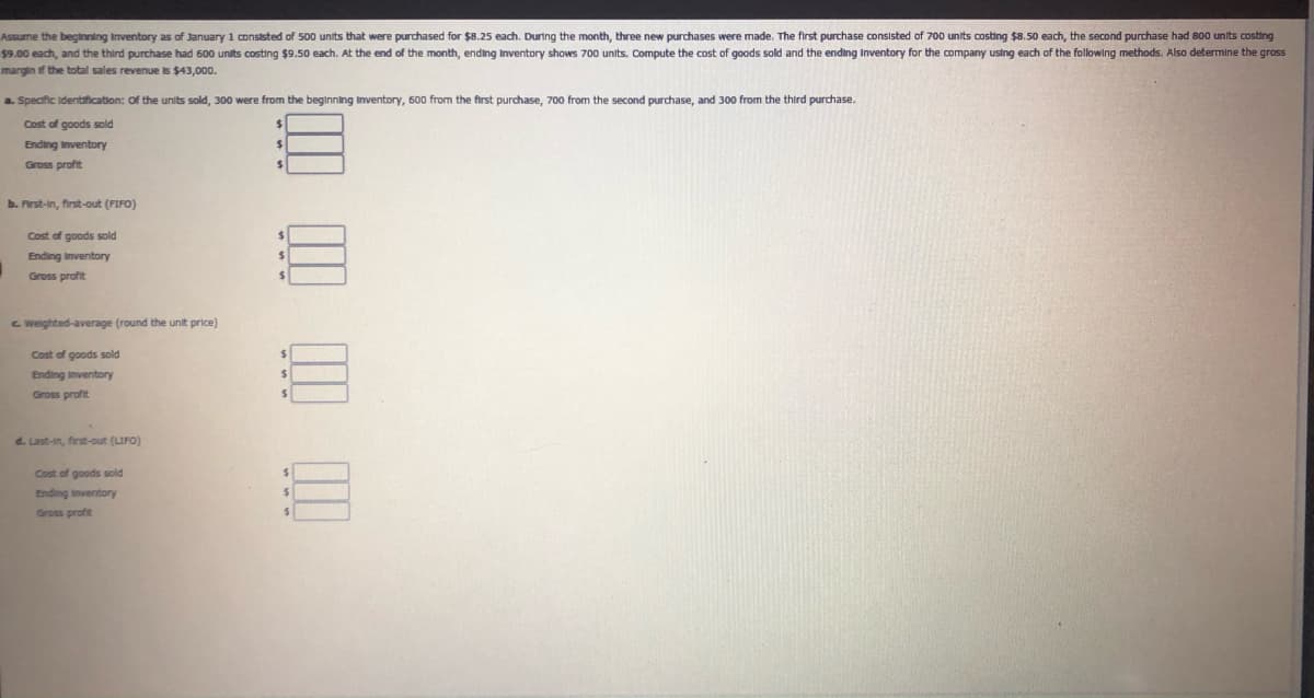 Assume the beginning Inventory as of January 1 conststed of 500 units that were purchased for $8.25 each. During the month, three new purchases were made. The first purchase consisted of 700 units costing $8.50 each, the second purchase had 800 units costing
$9.00 each, and the third purchase had 600 units costing $9.50 each. At the end of the month, ending Inventory shows 700 units. Compute the cost of goods sold and the ending Inventory for the company using each of the following methods. Also determine the gross
margin if the total sales revenue is $43,000.
a. Specific Identafication: of the units sold, 300 were from the beginning Inventory, 600 from the first purchase, 700 from the second purchase, and 300 from the third purchase.
Cost of goods sold
Ending Inventory
Gross profit
b. Arst-in, first-out (FIFO)
Cost of goods sold
Ending Inventory
Gross profit
%24
C Weighted-average (round the unit price)
Cost of goods sold
Ending inventory
Gross profit
d. Last-in, first-out (LIFO)
Cost of goods sold
Ending inventory
Gross profit
