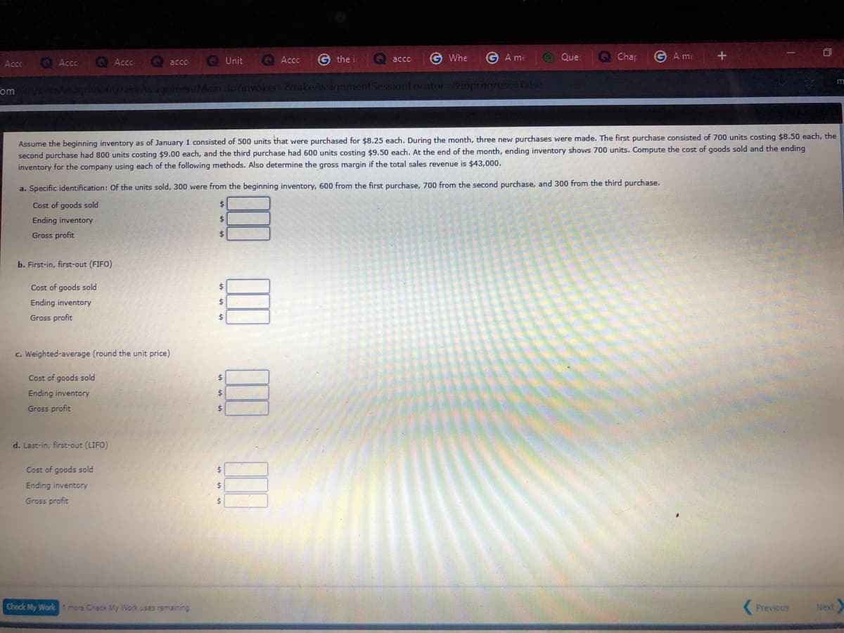 O Unit
O Acc
G the
G Whe
G A me
O Que.
O Chap
GA me
acco
Accc
O Ac
Accc
acco
om
etakeAssignmeniMam.do?nvoker 8takeAssignmentSessiont ocator-8inprogr
Assume the beginning inventory as of January 1 consisted of 500 units that were purchased for $8.25 each. During the month, three new purchases were made. The first purchase consisted of 700 units costing $8.50 each, the
second purchase had 800 units costing $9.00 each, and the third purchase had 600 units costing $9.50 each. At the end of the month, ending inventory shows 700 units. Compute the cost of goods sold and the ending
inventory for the company using each of the following methods. Also determine the gross margin if the total sales revenue is $43,000.
a. Specific identification: Of the units sold, 300 were from the beginning inventory, 600 from the first purchase, 700 from the second purchase, and 300 from the third purchase.
Cost of goods sold
24
Ending inventory
%$4
Gross profit
%24
b. First-in, first-out (FIFO)
Cost of goods sold
Ending inventory
$4
Gross profit
c. Weighted-average (round the unit price)
Cost of goods sold
Ending inventory
Gross profit
d. Last-in, first-out (LIFO)
Cost of goods sold
Ending inventory
Gross profit
Check My Worki more Check My Work uses remaining
Previous
Next
