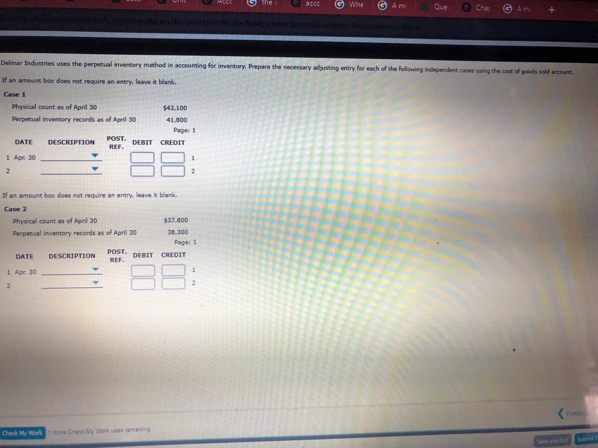 G Acce
G the i
Q acco
G Whe
G A me
@ Que
O Chap
G A m
keAssignmentMain.do?invoker-&takeAssignmentSessionlacator=&inprogress-false
Delmar Industries uses the perpetual inventory method in accounting for inventory. Prepare the necessary adjusting entry for each of the following independent cases using the cost of goods sold account.
If an amount box does not require an entry, leave it blank.
Case 1
Physical count as of April 30
$43,100
Perpetual inventory records as of April 30
41,800
Page: 1
POST.
DATE
DESCRIPTION
DEBIT
CREDIT
REF.
88
1 Apr. 30
1
2.
If an amount box does not require an entry, leave it blank.
Case 2
Physical count as of April 30
$37,800
Perpetual inventory records as of April 30
38,300
Page: 1
POST.
DATE
DESCRIPTION
DEBIT
CREDIT
REF.
88
1 Apг. 30
1
2
Previous
Check My Work 1 more Check My Work uses remaining
Submit 1
Save and Exit
