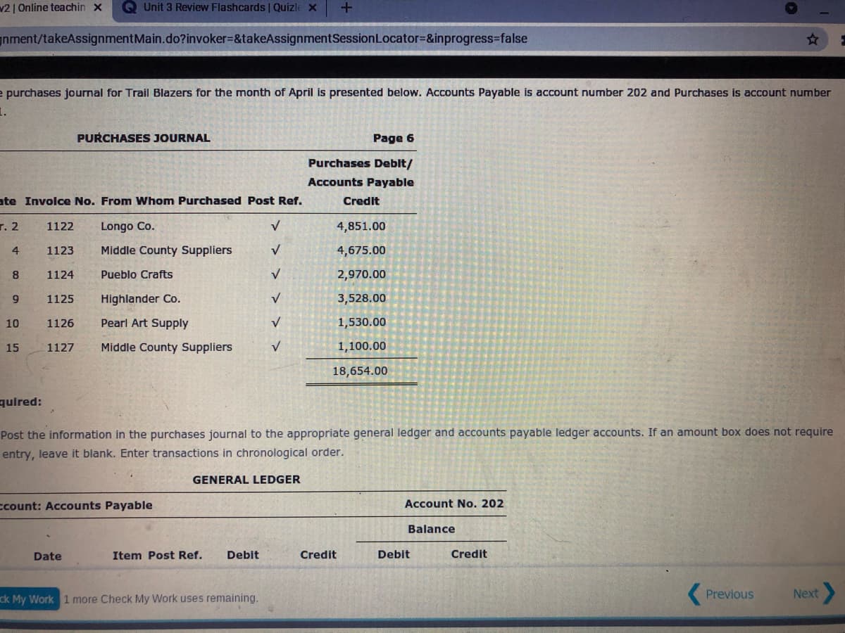 v2 | Online teachin x
QUnit 3 Review Flashcards | Quizle x
nment/takeAssignmentMain.do?invoker=&takeAssignmentSessionLocator=&inprogress-false
e purchases journal for Trail Blazers for the month of April is presented below. Accounts Payable is account number 202 and Purchases is account number
PURCHASES JOURNAL
Page 6
Purchases Deblt/
Accounts Payable
ate Involce No. From Whom Purchased Post Ref.
Credit
r. 2
1122
Longo Co.
4,851.00
4
1123
Middle County Suppliers
4,675.00
8.
1124
Pueblo Crafts
2,970.00
1125
Highlander Co.
3,528.00
10
1126
Pearl Art Supply
1,530.00
15
1127
Middle County Suppliers
1,100.00
18,654.00
quired:
Post the information in the purchases journal to the appropriate general ledger and accounts payable ledger accounts. If an amount box does not require
entry, leave it blank. Enter transactions in chronological order.
GENERAL LEDGER
ccount: Accounts Payable
Account No. 202
Balance
Date
Item Post Ref.
Debit
Credit
Debit
Credit
ck My Work 1 more Check My Work uses remaining.
Previous
Next
