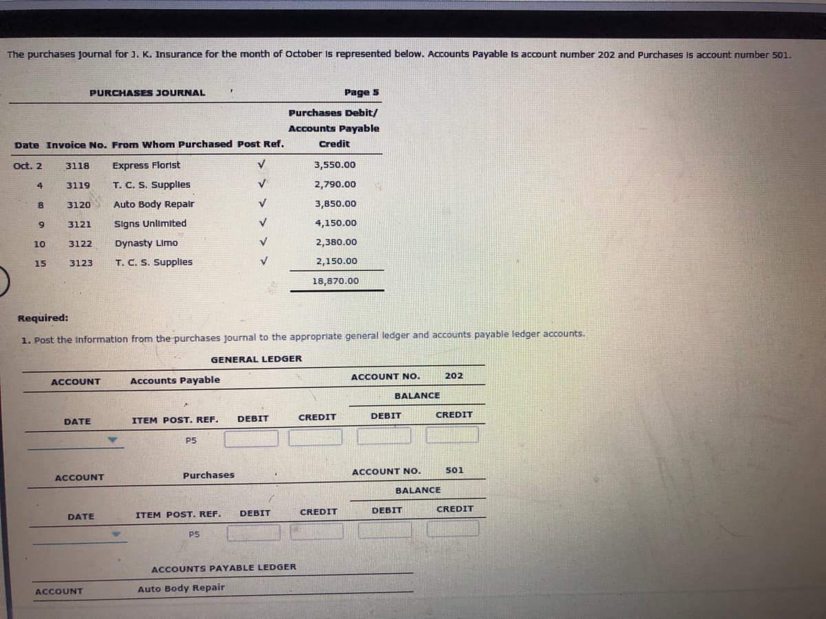 The purchases journal for). K. Insurance for the month of October Is represented below. Accounts Payable Is account number 202 and Purchases Is account number 501.
PURCHASES JOURNAL
Page s
Purchases Debit/
Accounts Payable
Date Invoice No. From Whom Purchased Post Ref.
Credit
Oct. 2
3118
Express Florist
3,550.00
3119
T. C. S. Supplies
2,790.00
3120
Auto Body Repalr
3,850.00
Signs Unlimited
4,150.00
3121
Dynasty Limo
2,380.00
10
3122
15
3123
T. C. S. Supplles
2,150.00
18,870.00
Required:
1. Post the Information from the purchases journal to the appropriate general ledger and accounts payable ledger accounts.
GENERAL LEDGER
ACCOUNT NO.
202
ACCOUNT
Accounts Payable
BALANCE
DEBIT
CREDIT
DEBIT
CREDIT
DATE
ITEM POST. REF.
P5
ACCOUNT NO.
501
ACCOUNT
Purchases
BALANCE
DEBIT
CREDIT
DEBIT
CREDIT
DATE
ITEM POST. REF.
P5
ACCOUNTS PAYABLE LEDGER
ACCOUNT
Auto Body Repair
