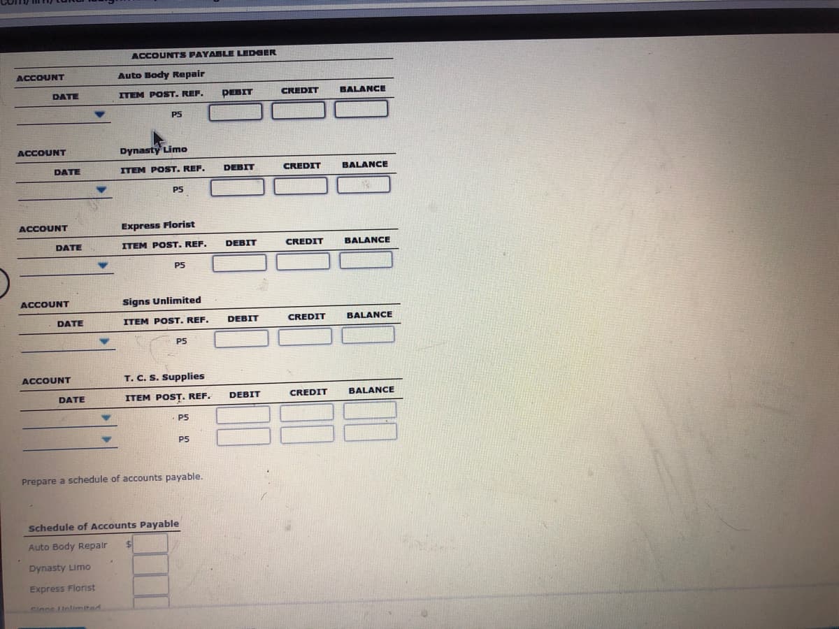 ACCOUNTS PAYABLE LEDGER
ACCOUNT
Auto Body Repair
DATE
ITEM POST. REF.
PEBIT
CREDIT
BALANCE
PS
ACCOUNT
Dynasty Limo
DATE
ITEM POST. REF.
DEBIT
CREDIT
BALANCE
P5
ACCOUNT
Express Florist
DATE
ITEM POST. REF.
DEBIT
CREDIT
BALANCE
P5
ACCOUNT
Signs Unlimited
DATE
ITEM POST. REF.
DEBIT
CREDIT
BALANCE
P5
ACCOUNT
T. C. S. Supplies
DATE
ITEM POST. REF.
DEBIT
CREDIT
BALANCE
· P5
P5
Prepare a schedule of accounts payable.
Schedule of Accounts Payable
Auto Body Repair
Dynasty Limo
Express Flornst
Sinne Unlimited
