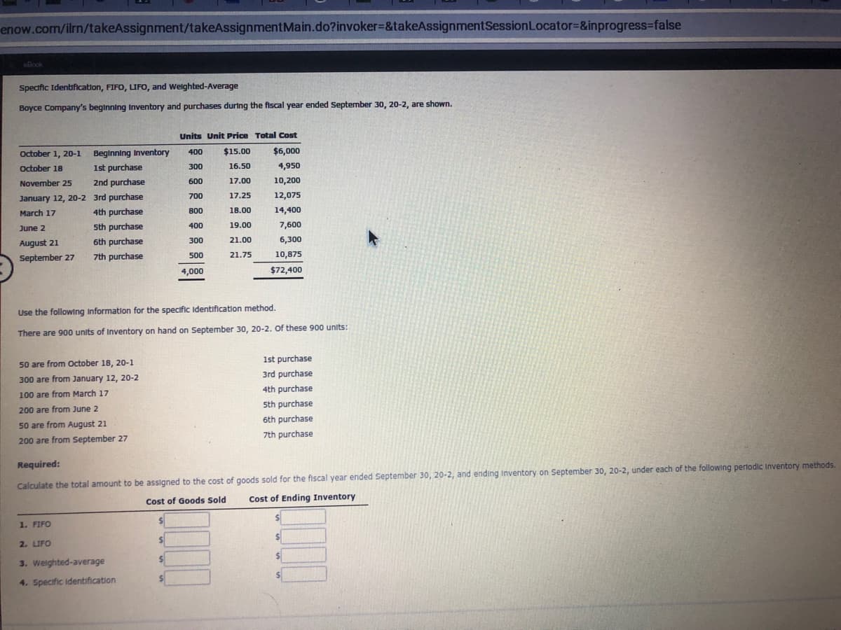 enow.com/ilrn/takeAssignment/takeAssignmentMain.do?invoker%=&takeAssignmentSessionLocator%=&inprogress-false
oBook
Specific Identification, FIFO, LIFO, and Weighted-Average
Boyce Company's beginning Inventory and purchases during the fiscal year ended September 30, 20-2, are shown.
Units Unit Price Total Cost
October 1, 20-1
Beginning Inventory
400
$15.00
$6,000
October 18
1st purchase
300
16.50
4,950
November 25
2nd purchase
600
17.00
10,200
January 12, 20-2 3rd purchase
700
17.25
12,075
March 17
4th purchase
800
18.00
14,400
June 2
5th purchase
400
19.00
7,600
August 21
6th purchase
300
21.00
6,300
7th purchase
500
10,875
21.75
September 27
4,000
$72,400
Use the following Information for the specific Identification method.
There are 900 units of Inventory on hand on September 30, 20-2. Of these 900 units:
1st purchase
50 are from October 18, 20-1
3rd purchase
300 are from January 12, 20-2
4th purchase
100 are from March 17
5th purchase
200 are from June 2
6th purchase
50 are from August 21
7th purchase
200 are from September 27
Required:
Calculate the total amount to be assigned to the cost of goods sold for the fiscal year ended September 30, 20-2, and ending Inventory on September 30, 20-2, under each of the following perlodic Inventory methods.
Cost of Goods Sold
Cost of Ending Inventory
1. FIFO
24
2. LIFO
%24
3. Weighted-average
4. Specific identification
