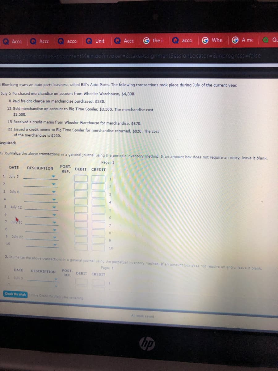 G the ir
G Whe
G A me
a Qu
QL
Q Acco
O acco
Unit
QAcco
O acco
Acco
sinment takeAssignmentMain.do?invoker=&takeAssignmentSessionLocator=&inprogress%=false
I Blumberg owns an auto parts business called Bill's Auto Parts. The following transactions took place during July of the current year.
July 5 Purchased merchandise on account from Wheeler Warehouse, $4,300.
8 Paid freight charge on merchandise purchased, $230.
12 Sold merchandise on account to Big Time Spoiler, $3,500. The merchandise cost
$2,500.
15 Received a credit memo from Wheeler Warehouse for merchandise, $670.
22 Issued a credit memo to Big Time Spoiler for merchandise returned, $820. The cost
of the merchandise is $550.
Required:
1. Journalize the above transactions in a general journal using the periodic inventory method. If an amount box does not require an entry, leave it blank.
Page: 1
POST.
DATE
DESCRIPTION
DEBIT CREDIT
REF.
1 July 5
2.
3 July 8
3.
4
4.
5 July 12
6.
6.
7 Jul15
7.
8
9 July 22
6.
10
10
2. Journalize the above transactions in a general journal using the perpetual inventory method. If an amount box does not require an entry, leave it blank.
Page 1
DATE
DESCRIPTION
POST.
DEBIT CREDIT
REF.
1 July 5
Check My Worlk more ChecK My Work useSamaining
All work saved
