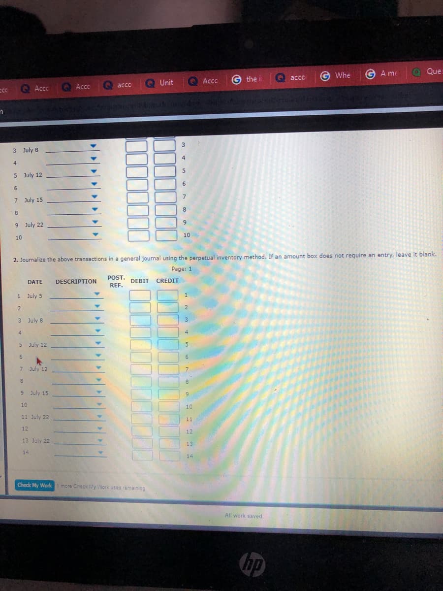 G Whe
G A me
O Que:
O Acco
G the i
O acco
O acco
Q Unit
Q Accc
Acco
3 July 8
4
4
5 July 12
6.
6
7 July 15
9
9 July 22
10
10
2. Journalize the above transactions in a general journal using the perpetual inventory method. If an amount box does not require an entry, leave it blank.
Page: 1
POST.
DATE
DESCRIPTION
DEBIT
CREDIT
REF.
1 July 5
1
2
2
3 July 8
3.
4
5 July 12
5
6.
6.
7 July 12
7
9 July 15
6.
10
10
11 July 22
11
12
12
13 July 22
13
14
14
Check My Worki more Check My Work uses remaining
All work saved.
hp
