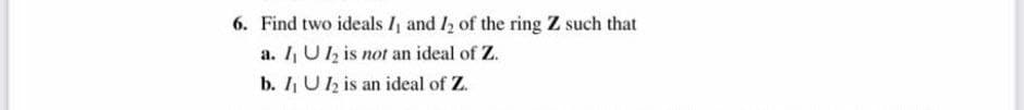 6. Find two ideals I₁ and 12 of the ring Z such that
a. I, U2 is not an ideal of Z.
b. I₁ U2 is an ideal of Z.