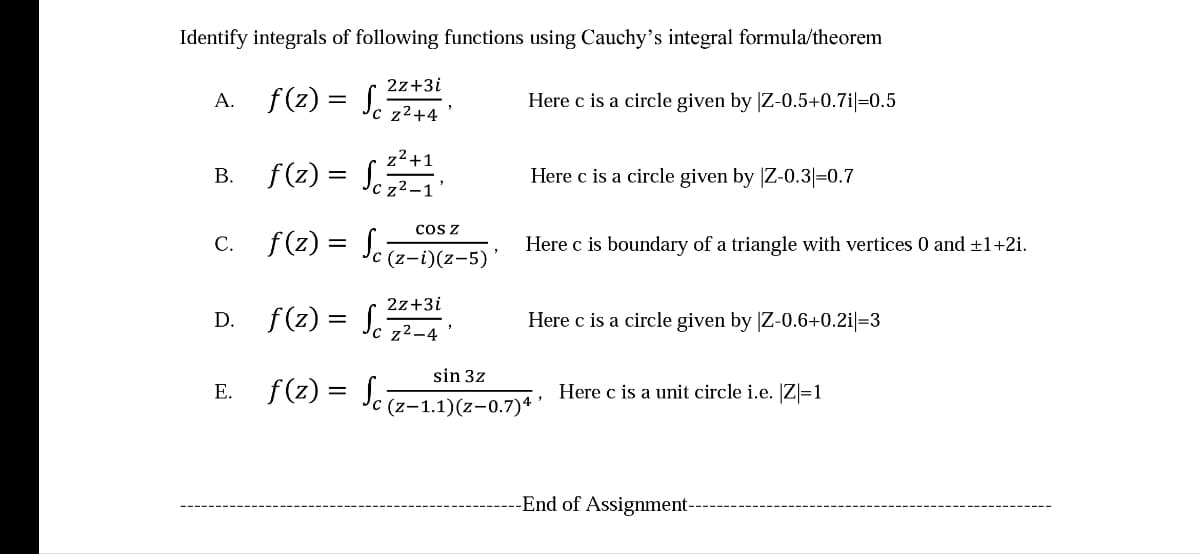 Identify integrals of following functions using Cauchy's integral formula/theorem
2z+3i
A. f(z) = S.
Here c is a circle given by |Z-0.5+0.7i|=0.5
%3|
'c z²+4
z²+1
B. f(z) = S.
Here c is a circle given by |Z-0.3|=0.7
z²-
c. f(z) = S.z-D(2-s
cos z
Here c is boundary of a triangle with vertices 0 and ±1+2i.
%3D
(z-i)(z-5)
D. f(z) = Jc z²-4 *
2z+3i
Here c is a circle given by |Z-0.6+0.2i|=3
sin 3z
f(2) = S.e-1
E.
Here c is a unit circle i.e. [Z|=1
C (z-1.1)(z-0.7)* *
-End of Assignment-
