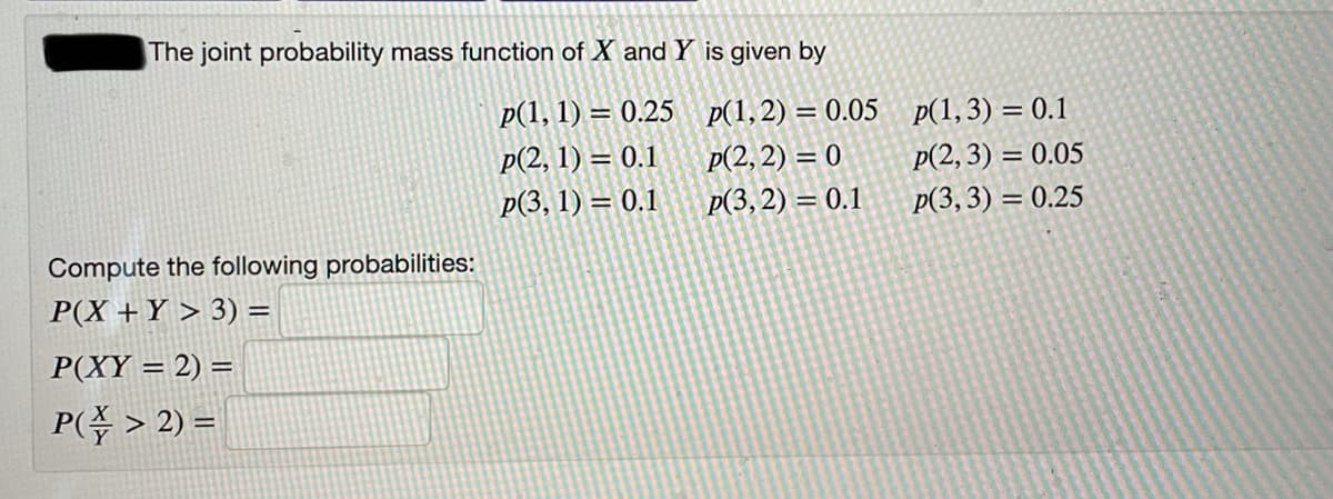 The joint probability mass function of X and Y is given by
p(1, 1) = 0.25 p(1,2) = 0.05 p(1,3) = 0.1
p(2, 1) = 0.1
p(3, 1) = 0.1
p(2, 2) = 0
p(2,3) = 0.05
Р(3, 2) — 0.1
p(3,3) = 0.25
Compute the following probabilities:
P(X +Y > 3) =
P(XY = 2) =
P( > 2) =
