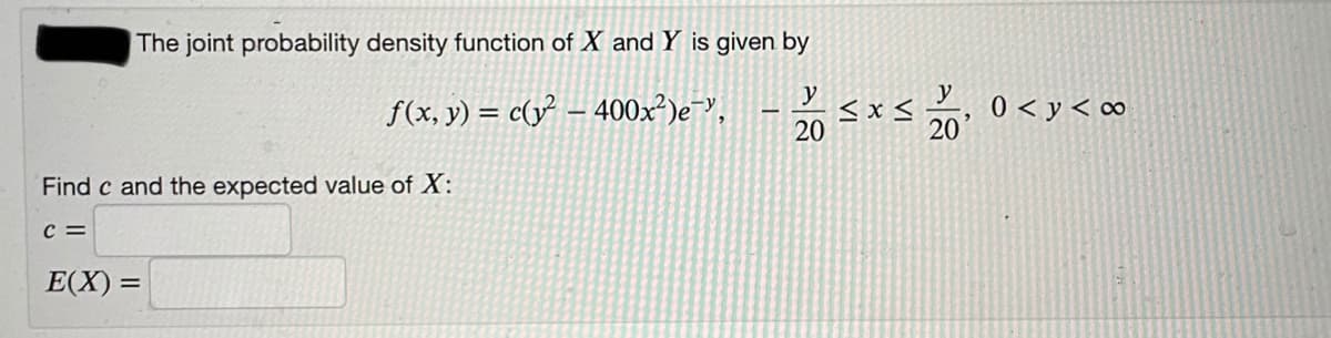 The joint probability density function of X and Y is given by
y
f(x, y) = c(y² – 400x²)e-",
y
<x <
20
0 < y < c∞
20
Find c and the expected value of X:
c =
E(X) =
