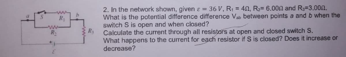 2. In the network shown, given ɛ = 36 V, R1 = 40, R2= 6.000 and R3=3.00n.
What is the potential difference difference Vab between points a and b when the
switch S is open and when closed?
R3
%3D
R1
Calculate the current through all resistors at open and closed switch S.
What happens to the current for each resistor if S is closed? Does it increase or
R2
decrease?

