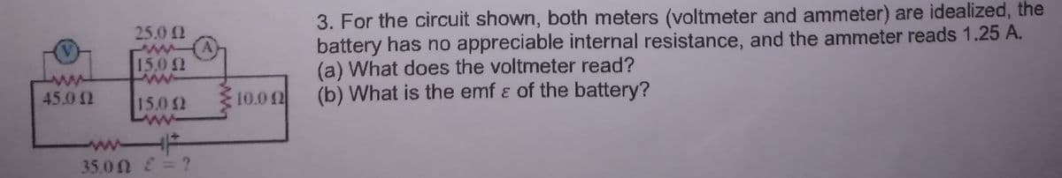 3. For the circuit shown, both meters (voltmeter and ammeter) are idealized, the
battery has no appreciable internal resistance, and the ammeter reads 1.25 A.
(a) What does the voltmeter read?
(b) What is the emf ɛ of the battery?
25.0 2
15.0
ww
45.0 2
15.0 2
10.0 02
35.0 N 2= ?
