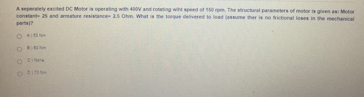 A seperately excited DC Motor is operating with 400V and rotating wiht speed of 150 rpm. The structural parameters of motor is given as: Motor
constant= 25 and armature resistance%3D 2.5 Ohm. What is the torque delivered to load (assume ther is no frictional loses in the mechanical
parts)?
O A) 53 Nm
O B) 83 Nm
O CI None
O DI73 Nm
