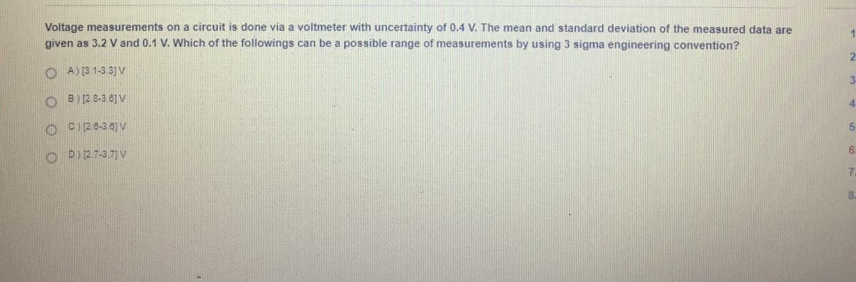 Voltage measurements on a circuit is done via a voltmeter with uncertainty of 0.4 V. The mean and standard deviation of the measured data are
given as 3.2 V and 0.1 V. Which of the followings can be a possible range of measurements by using 3 sigma engineering convention?
1
O A) 3. 1-3.3] V
O B) (2 8-3 6] v
3
O C)2 8-3 6] V
5.
O D 2.7-3.71 V
6.
