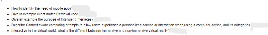 • How to identify the need of mobile app?
• Give in example exact match Retrieval used
•
Give an example the purpose of Intelligent Interfaces?
Describe Context aware computing attempts to allow users experience a personalized service or interaction when using a computer device, and its categories
• Interactive in the virtual world, what is the different between immersive and non-immersive virtual reality