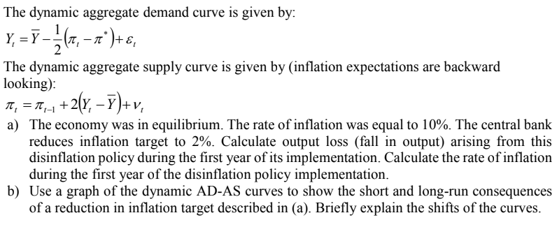 The dynamic aggregate demand curve is given by:
Y₁ = Ỹ — — — (π, — πª) + ε₁
The dynamic aggregate supply curve is given by (inflation expectations are backward
looking):
π₁ = π₁_₁ +2
+ 2(Y₁ - Y)+ V₁
a) The economy was in equilibrium. The rate of inflation was equal to 10%. The central bank
reduces inflation target to 2%. Calculate output loss (fall in output) arising from this
disinflation policy during the first year of its implementation. Calculate the rate of inflation
during the first year of the disinflation policy implementation.
b) Use a graph of the dynamic AD-AS curves to show the short and long-run consequences
of a reduction in inflation target described in (a). Briefly explain the shifts of the curves.