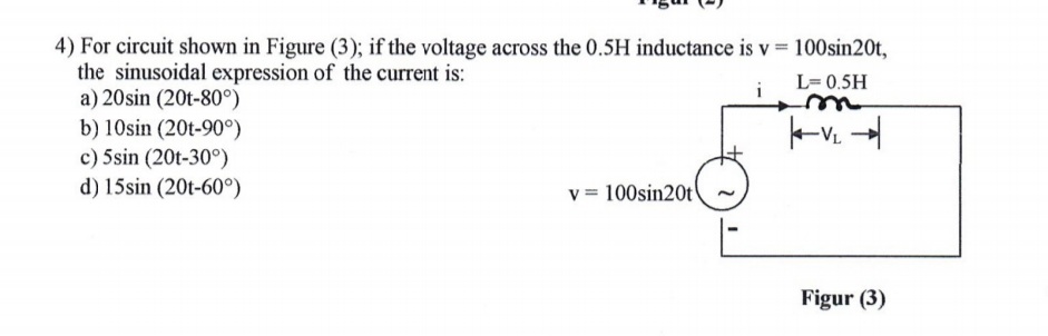 4) For circuit shown in Figure (3); if the voltage across the 0.5H inductance is v 100sin20t,
the sinusoidal expression of the current is:
a) 20sin (20t-80°)
b) 10sin (20t-90°)
c) 5sin (20t-30°)
d) 15sin (20t-60°)
L= 0.5H
v = 100sin20t
Figur (3)
