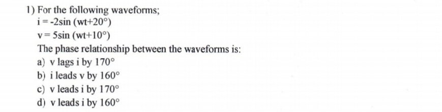 1) For the following waveforms;
i= -2sin (wt+20°)
v = 5sin (wt+10°)
The phase relationship between the waveforms is:
a) v lags i by 170°
b) i leads v by 160°
c) v leads i by 170°
d) v leads i by 160°
