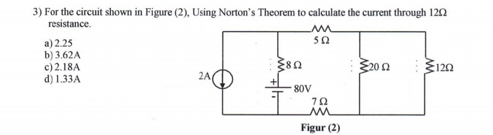 3) For the circuit shown in Figure (2), Using Norton's Theorem to calculate the current through 122
resistance.
5Ω
a) 2.25
b) 3.62A
c) 2.18A
d) 1.33A
380
Ž20 2
:120
2A
80V
