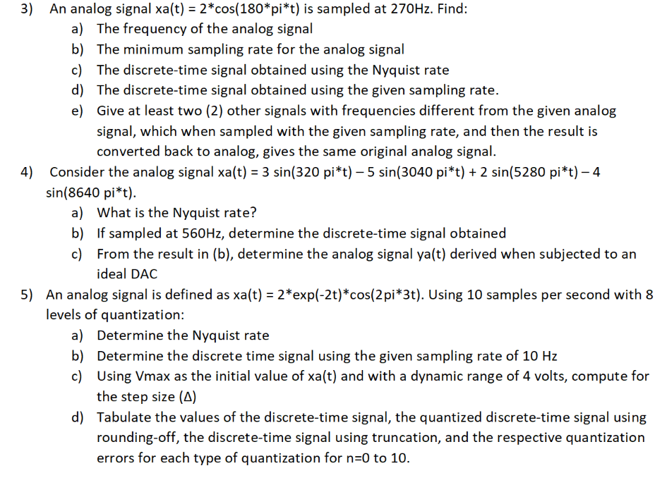 3) An analog signal xa(t) = 2*cos(180*pi*t) is sampled at 270HZ. Find:
a) The frequency of the analog signal
b) The minimum sampling rate for the analog signal
c) The discrete-time signal obtained using the Nyquist rate
d) The discrete-time signal obtained using the given sampling rate.
e) Give at least two (2) other signals with frequencies different from the given analog
signal, which when sampled with the given sampling rate, and then the result is
converted back to analog, gives the same original analog signal.
Consider the analog signal xa(t) = 3 sin(320 pi*t) - 5 sin(3040 pi*t) + 2 sin(5280 pi*t) – 4
sin(8640 pi*t).
a) What is the Nyquist rate?
b) If sampled at 560HZ, determine the discrete-time signal obtained
c) From the result in (b), determine the analog signal ya(t) derived when subjected to an
4)
ideal DAC
5) An analog signal is defined as xa(t) = 2*exp(-2t)*cos(2pi*3t). Using 10 samples per second with 8
levels of quantization:
a) Determine the Nyquist rate
b) Determine the discrete time signal using the given sampling rate of 10 Hz
c) Using Vmax as the initial value of xa(t) and with a dynamic range of 4 volts, compute for
the step size (A)
d) Tabulate the values of the discrete-time signal, the quantized discrete-time signal using
rounding-off, the discrete-time signal using truncation, and the respective quantization
errors for each type of quantization for n=0 to 10.
