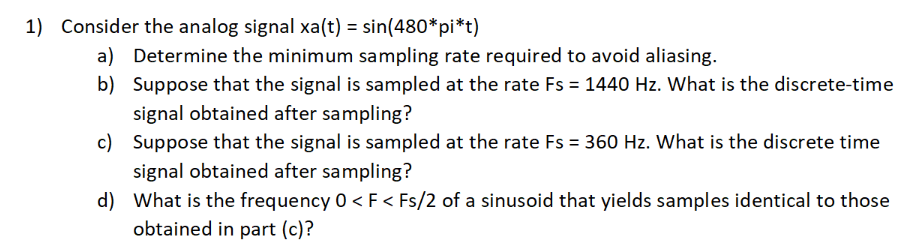 1) Consider the analog signal xa(t) = sin(480*pi*t)
a) Determine the minimum sampling rate required to avoid aliasing.
b) Suppose that the signal is sampled at the rate Fs = 1440 Hz. What is the discrete-time
signal obtained after sampling?
c) Suppose that the signal is sampled at the rate Fs = 360 Hz. What is the discrete time
signal obtained after sampling?
d) What is the frequency 0 < F < Fs/2 of a sinusoid that yields samples identical to those
obtained in part (c)?

