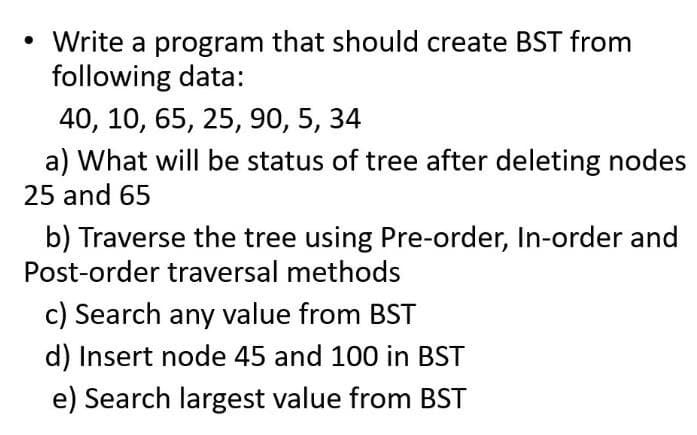 • Write a program that should create BST from
following data:
40, 10, 65, 25, 90, 5, 34
a) What will be status of tree after deleting nodes
25 and 65
b) Traverse the tree using Pre-order, In-order and
Post-order traversal methods
c) Search any value from BST
d) Insert node 45 and 100 in BST
e) Search largest value from BST
