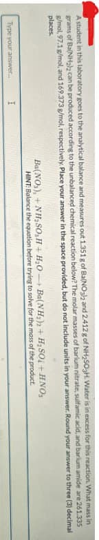 A student in this laboratory goes to the analytical balance and measures out 1.351 g of Ba(NO3)2 and 2.412 g of NH2SO3H. Water is in excess for this reaction. What mass in
grams of Ba(NH2)2 can be produced according to the unbalanced chemical reaction below? The molar masses of barium nitrate, sulfamic acid, and barium amide are 261.335
g/mol, 97.1 g/mol, and 169.373 g/mol, respectively. Place your answer in the space provided, but do not include units in your answer. Round your answer to three (3) decimal
places.
Ba(NO), +NH₂SO,H+H₂O-Ba(NH)2 + H₂SO₁ + HNO₁
HINT: Balance the equation before trying to solve for the mass of the product.
Type your answer....
I