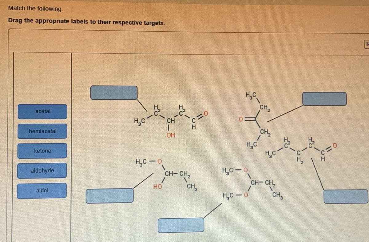 Match the following.
Drag the appropriate labels to their respective targets.
acetal
hemiacetal
HC-
CH
-
OH
ketone
aldehyde
aldol
H₁₂C-0
HO
CH-CH2
CH3
0
H₂
CH2
CH
c-
CH-CH₂2
N
HC-0
CH3
R