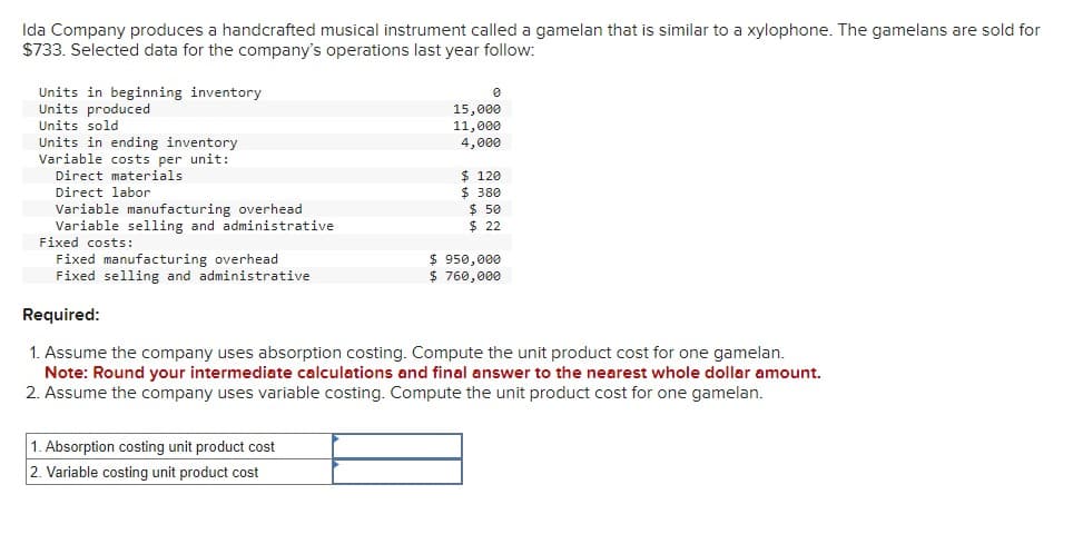 Ida Company produces a handcrafted musical instrument called a gamelan that is similar to a xylophone. The gamelans are sold for
$733. Selected data for the company's operations last year follow:
Units in beginning inventory
Units produced
Units sold
Units in ending inventory
Variable costs per unit:
Direct materials
Direct labor
Variable manufacturing overhead
Variable selling and administrative
Fixed costs:
Fixed manufacturing overhead
Fixed selling and administrative
Required:
0
15,000
11,000
4,000
$ 120
$ 380
$ 50
$ 22
$ 950,000
$ 760,000
1. Assume the company uses absorption costing. Compute the unit product cost for one gamelan.
Note: Round your intermediate calculations and final answer to the nearest whole dollar amount.
2. Assume the company uses variable costing. Compute the unit product cost for one gamelan.
1. Absorption costing unit product cost
2. Variable costing unit product cost