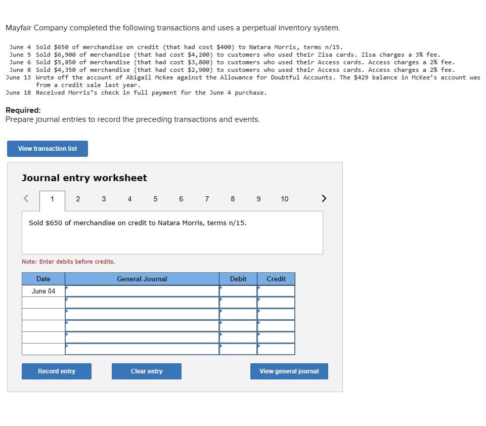 Mayfair Company completed the following transactions and uses a perpetual inventory system.
June 4 Sold $650 of merchandise on credit (that had cost $400) to Natara Morris, terms n/15.
June 5 Sold $6,900 of merchandise (that had cost $4,200) to customers who used their Zisa cards. Zisa charges a 3% fee.
June 6 Sold $5,850 of merchandise (that had cost $3,800) to customers who used their Access cards. Access charges a 2% fee.
June 8 Sold $4,350 of merchandise (that had cost $2,900) to customers who used their Access cards. Access charges a 2% fee.
June 13 Wrote off the account of Abigail McKee against the Allowance for Doubtful Accounts. The $429 balance in McKee's account was
from a credit sale last year.
June 18 Received Morris's check in full payment for the June 4 purchase.
Required:
Prepare journal entries to record the preceding transactions and events.
View transaction list
Journal entry worksheet
1 2
3 4 5 6 7 8 9 10
Sold $650 of merchandise on credit to Natara Morris, terms n/15.
Note: Enter debits before credits.
Date
June 04
General Journal
Debit
Credit
Record entry
Clear entry
View general journal
