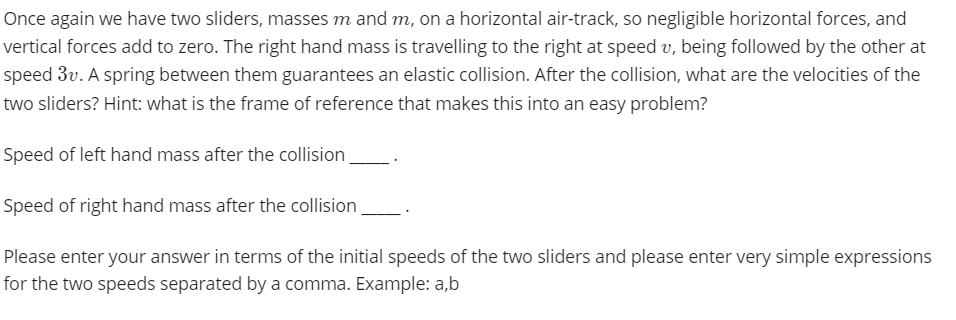 Once again we have two sliders, masses m and m, on a horizontal air-track, so negligible horizontal forces, and
vertical forces add to zero. The right hand mass is travelling to the right at speed v, being followed by the other at
speed 3v. A spring between them guarantees an elastic collision. After the collision, what are the velocities of the
two sliders? Hint: what is the frame of reference that makes this into an easy problem?
Speed of left hand mass after the collision
Speed of right hand mass after the collision,
Please enter your answer in terms of the initial speeds of the two sliders and please enter very simple expressions
for the two speeds separated by a comma. Example: a,b
