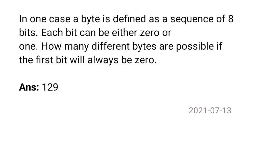 In one case a byte is defined as a sequence of 8
bits. Each bit can be either zero or
one. How many different bytes are possible if
the first bit will always be zero.
Ans: 129
2021-07-13
