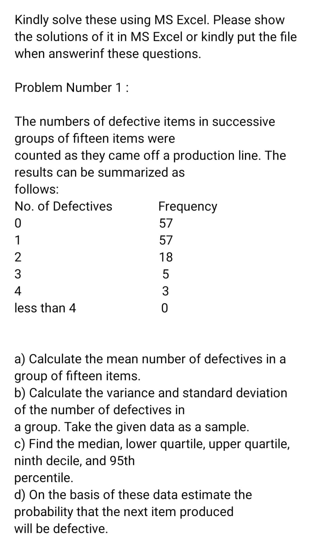 Kindly solve these using MS Excel. Please show
the solutions of it in MS Excel or kindly put the file
when answerinf these questions.
Problem Number 1:
The numbers of defective items in successive
groups of fifteen items were
counted as they came off a production line. The
results can be summarized as
follows:
No. of Defectives
Frequency
57
1
57
2
18
4
less than 4
a) Calculate the mean number of defectives in a
group of fifteen items.
b) Calculate the variance and standard deviation
of the number of defectives in
a group. Take the given data as a sample.
c) Find the median, lower quartile, upper quartile,
ninth decile, and 95th
percentile.
d) On the basis of these data estimate the
probability that the next item produced
will be defective.
