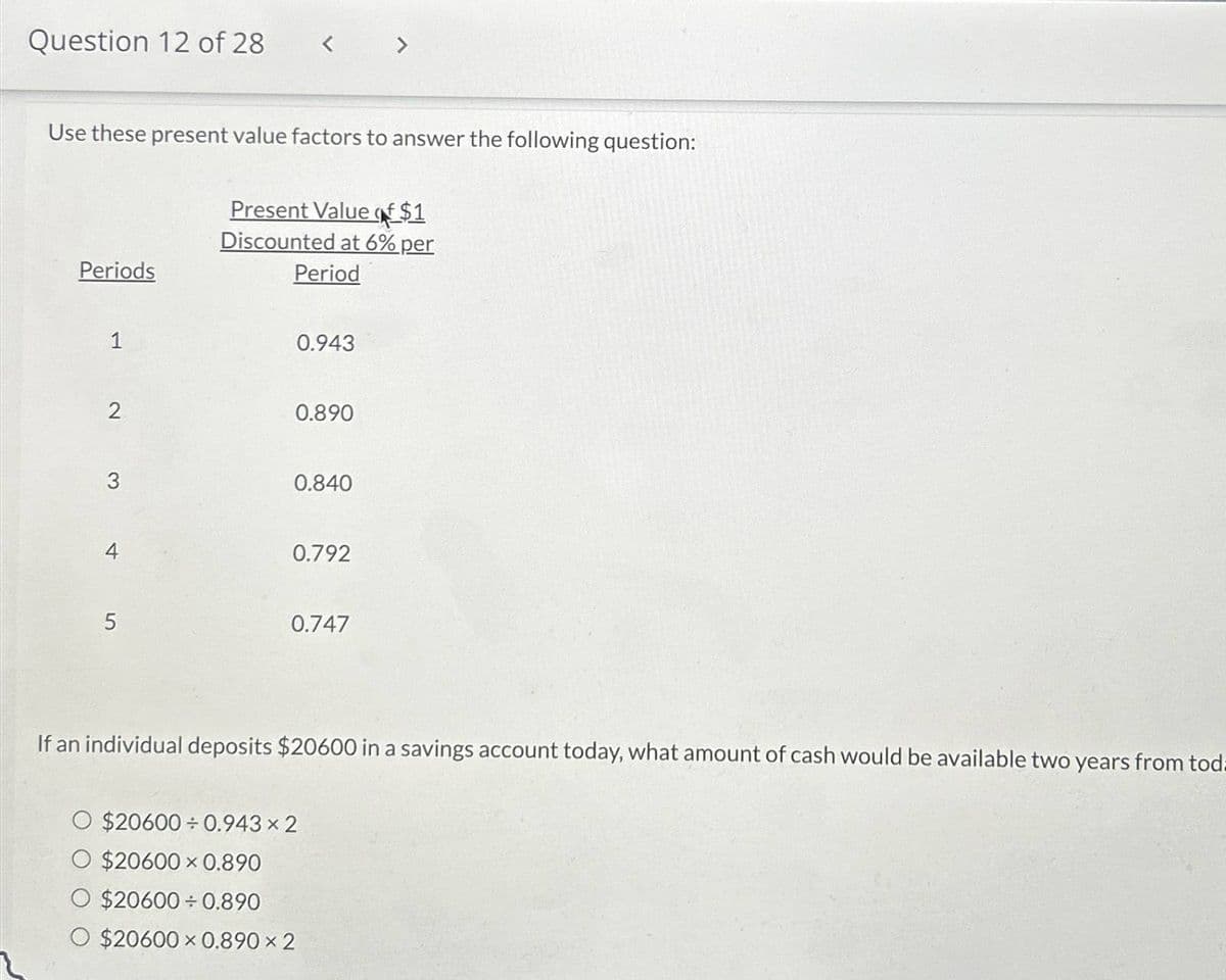 Question 12 of 28
< >
Use these present value factors to answer the following question:
Present Value of $1
Discounted at 6% per
Periods
Period
0.943
2
0.890
3
0.840
0.792
4
5
0.747
If an individual deposits $20600 in a savings account today, what amount of cash would be available two years from toda
O $20600÷0.943 × 2
$20600 x 0.890
$20600 0.890
$20600 x 0.890 × 2