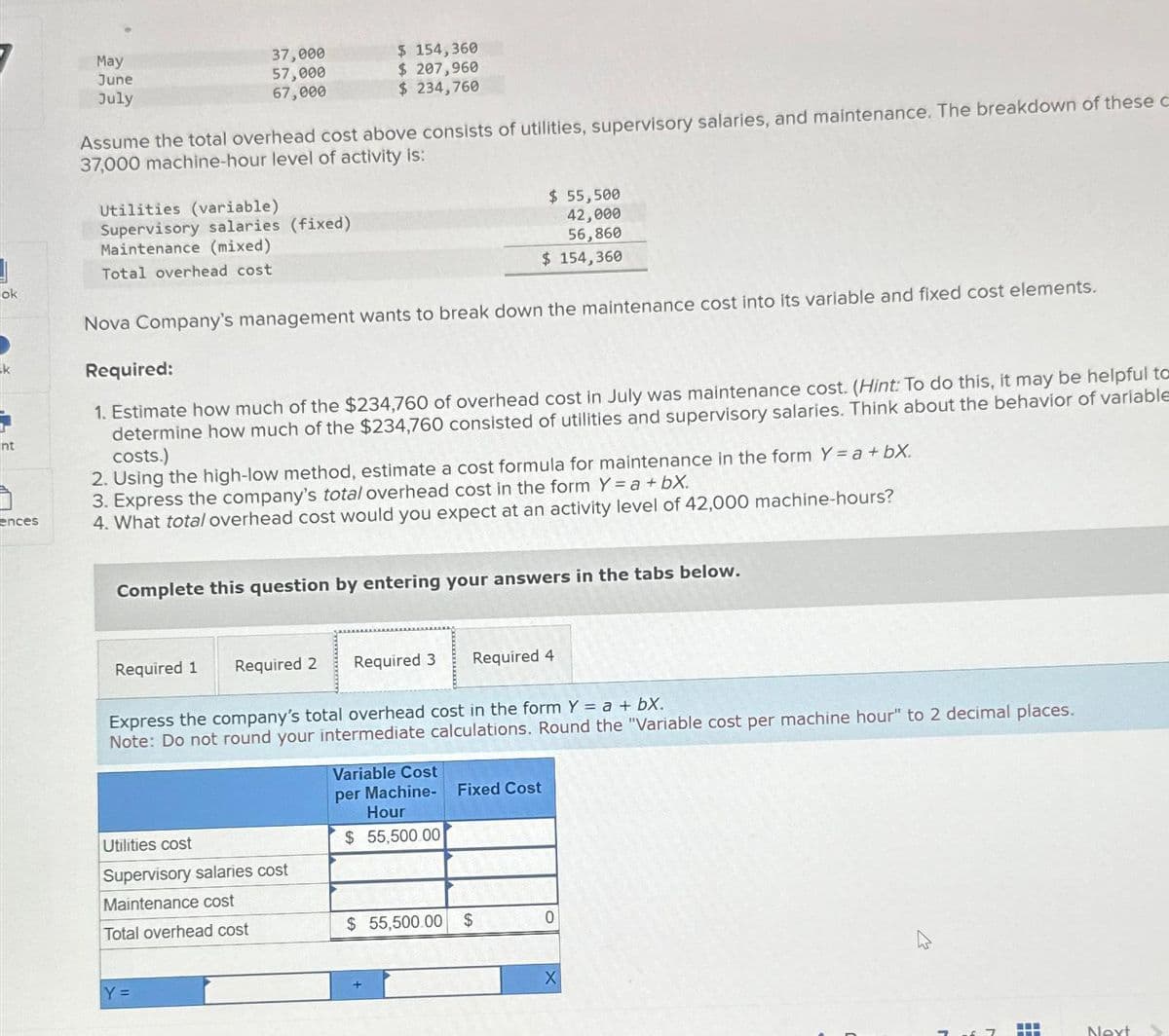 ok
nt
ences
May
June
July
37,000
57,000
67,000
Assume the total overhead cost above consists of utilities, supervisory salaries, and maintenance. The breakdown of these c
37,000 machine-hour level of activity is:
Utilities (variable)
Supervisory salaries (fixed)
Maintenance (mixed)
Total overhead cost
Required 1
Nova Company's management wants to break down the maintenance cost into its variable and fixed cost elements.
Required:
1. Estimate how much of the $234,760 of overhead cost in July was maintenance cost. (Hint: To do this, it may be helpful to
determine how much of the $234,760 consisted of utilities and supervisory salaries. Think about the behavior of variable
costs.)
2. Using the high-low method, estimate a cost formula for maintenance in the form Y = a +bX.
3. Express the company's total overhead cost in the form Y = a +bX.
4. What total overhead cost would you expect at an activity level of 42,000 machine-hours?
$ 154,360
$ 207,960
$ 234,760
Complete this question by entering your answers in the tabs below.
Required 2
Y =
Utilities cost
Supervisory salaries cost
Maintenance cost
Total overhead cost
Express the company's total overhead cost in the form Y = a + bx.
Note: Do not round your intermediate calculations. Round the "Variable cost per machine hour" to 2 decimal places.
$ 55,500
42,000
56,860
$ 154,360
Required 3 Required 4
Variable Cost
per Machine-
Hour
$ 55,500.00
$ 55,500.00
Fixed Cost
$
0
Next