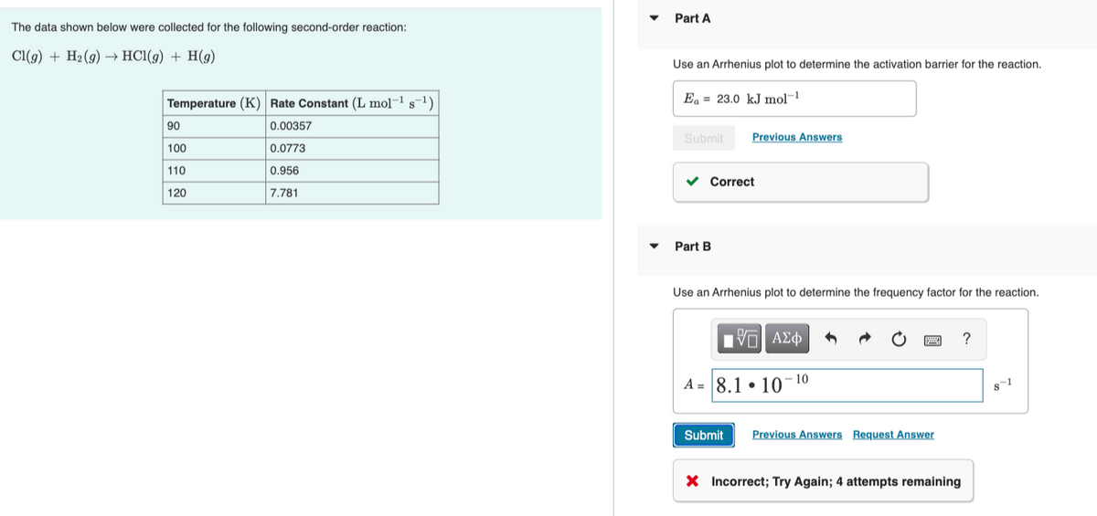 Part A
The data shown below were collected for the following second-order reaction:
Cl(g) + H2(g) –→ HCl(g) + H(9)
Use an Arrhenius plot to determine the activation barrier for the reaction.
Temperature (K) Rate Constant (L mol¬1 s¬1)
Ea = 23.0 kJ mol¬1
90
0.00357
Submit
Previous Answers
100
0.0773
110
0.956
v Correct
120
7.781
Part B
Use an Arrhenius plot to determine the frequency factor for the reaction.
να ΑΣφ
?
10
A = 8.1 • 10
s-1
Submit
Previous Answers Request Answer
X Incorrect; Try Again; 4 attempts remaining
