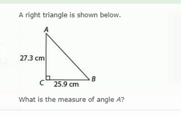 A right triangle is shown below.
27.3 cm
B
25.9 cm
What is the measure of angle A?
