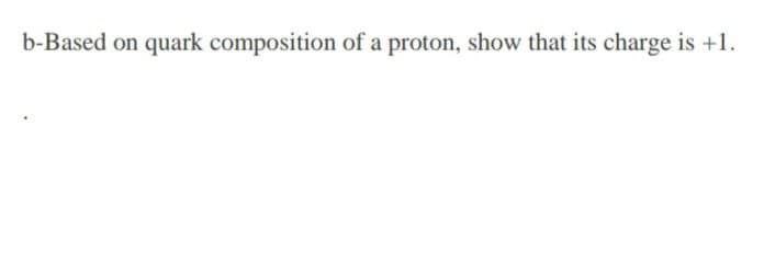 b-Based on quark composition of a proton, show that its charge is +1.